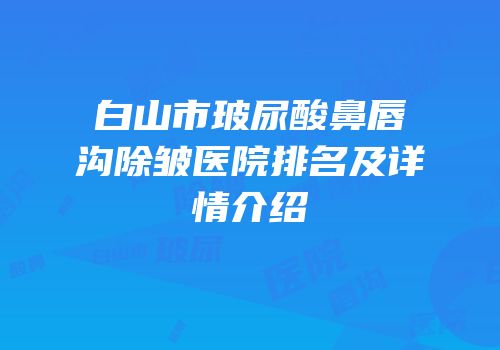 白山市玻尿酸鼻唇沟除皱医院排名及详情介绍