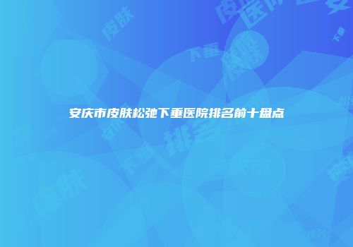 安庆市皮肤松弛下垂医院排名前十盘点