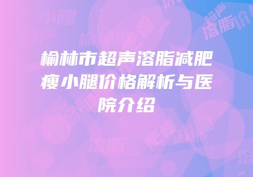 榆林市超声溶脂减肥瘦小腿价格解析与医院介绍