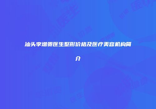 汕头李增贵医生整形价格及医疗美容机构简介