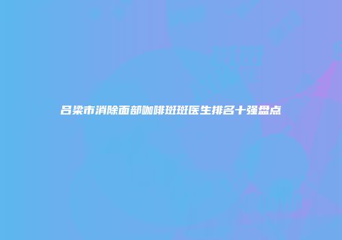 吕梁市消除面部咖啡斑斑医生排名十强盘点