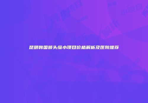 昆明韩国额头缩小项目价格解析及医院推荐