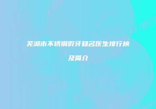 芜湖市不锈钢假牙知名医生排行榜及简介