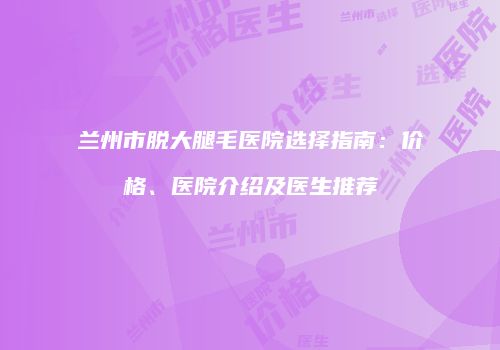 兰州市脱大腿毛医院选择指南：价格、医院介绍及医生推荐