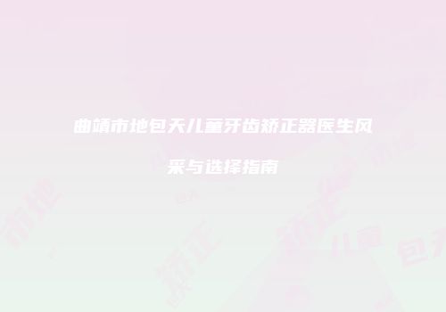 曲靖市地包天儿童牙齿矫正器医生风采与选择指南
