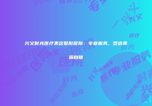 兴义时光医疗美容整形医院：专业服务，塑造美丽自信