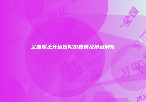 全国矫正牙齿医院价格表及排名解析
