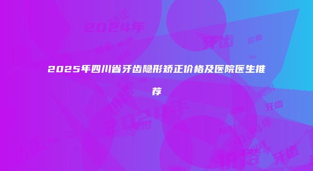2025年四川省牙齿隐形矫正价格及医院医生推荐