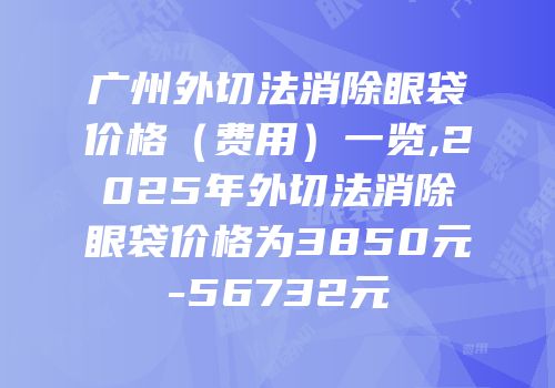 广州外切法消除眼袋价格（费用）一览,2025年外切法消除眼袋价格为3850元-56732元