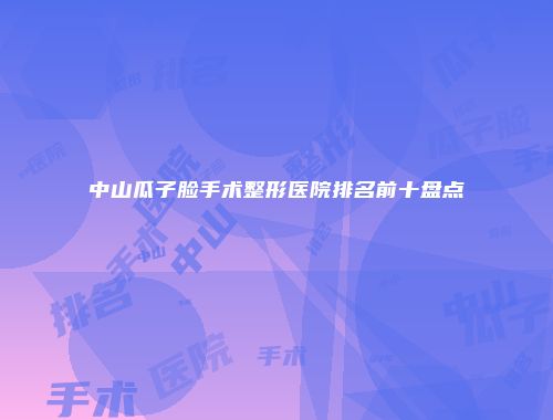 中山瓜子脸手术整形医院排名前十盘点