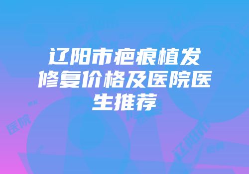 辽阳市疤痕植发修复价格及医院医生推荐