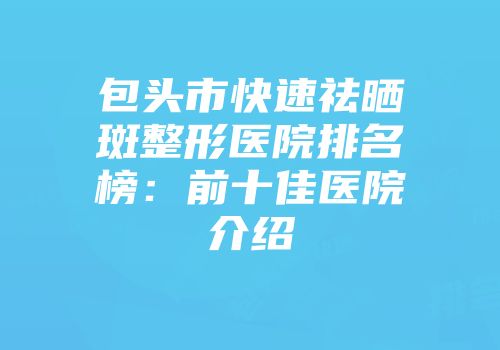包头市快速祛晒斑整形医院排名榜：前十佳医院介绍