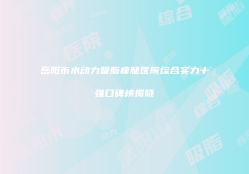 岳阳市水动力吸脂瘦腿医院综合实力十强口碑榜揭晓