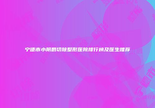 宁德市小阴唇切除整形医院排行榜及医生推荐