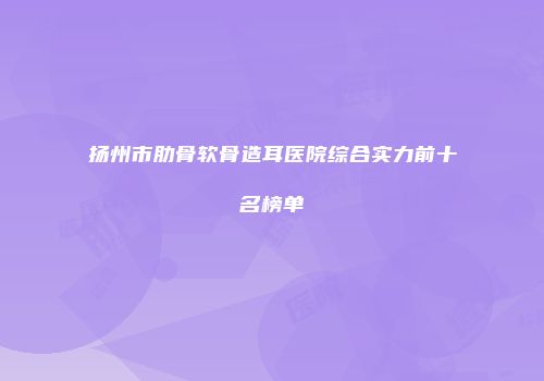 扬州市肋骨软骨造耳医院综合实力前十名榜单