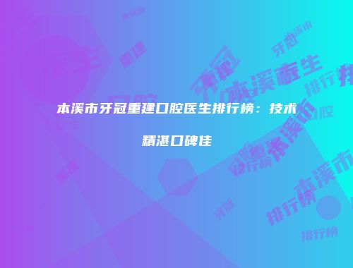 本溪市牙冠重建口腔医生排行榜：技术精湛口碑佳