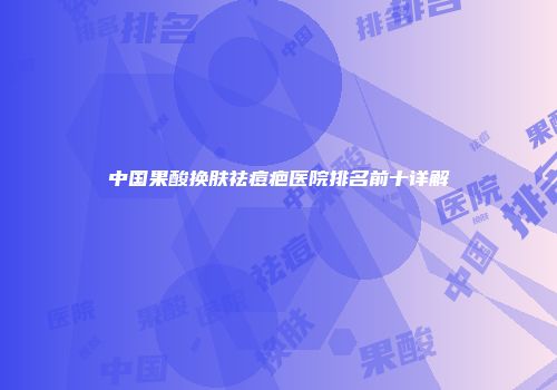 中国果酸换肤祛痘疤医院排名前十详解