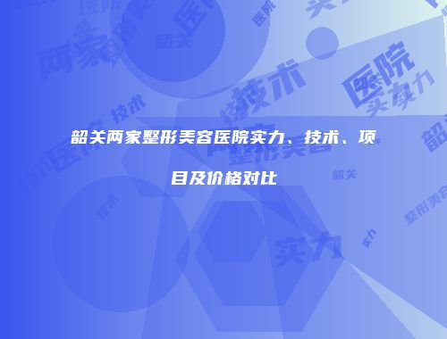 韶关两家整形美容医院实力、技术、项目及价格对比