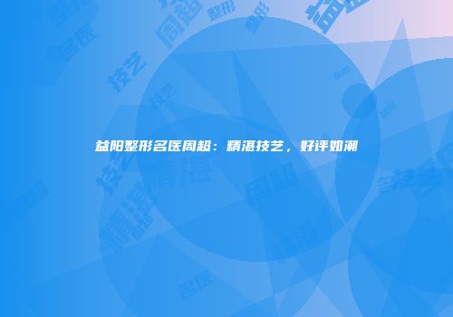 益阳整形名医周超：精湛技艺，好评如潮