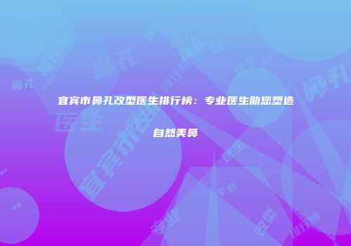 宜宾市鼻孔改型医生排行榜：专业医生助您塑造自然美鼻