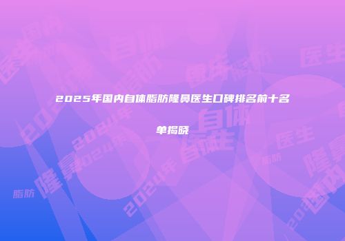 2025年国内自体脂肪隆鼻医生口碑排名前十名单揭晓