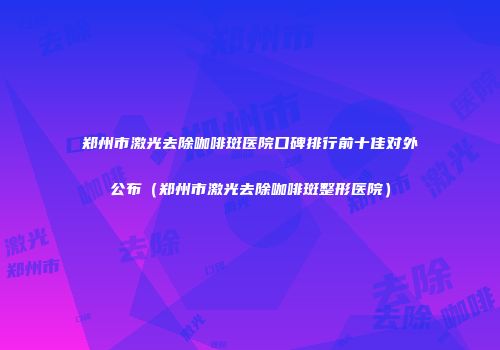 郑州市激光去除咖啡斑医院口碑排行前十佳对外公布（郑州市激光去除咖啡斑整形医院）