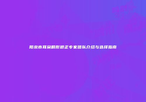 阳泉市耳朵畸形矫正专家团队介绍与选择指南