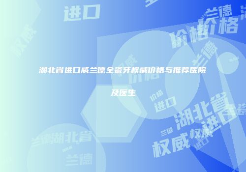 湖北省进口威兰德全瓷牙权威价格与推荐医院及医生