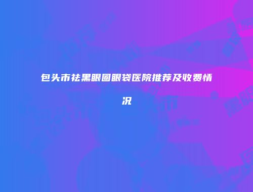 包头市祛黑眼圈眼袋医院推荐及收费情况