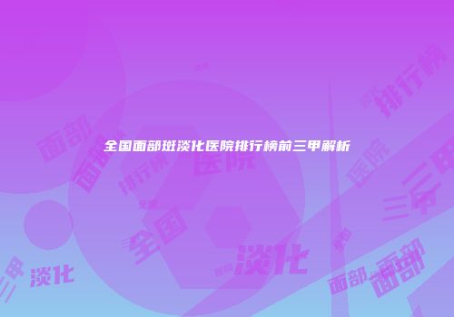 全国面部斑淡化医院排行榜前三甲解析