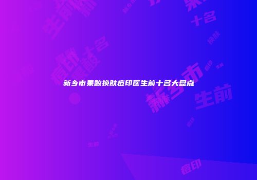 新乡市果酸换肤痘印医生前十名大盘点