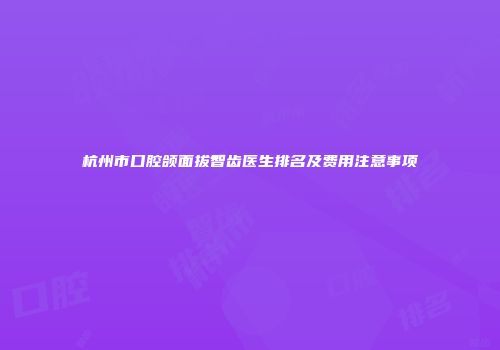 杭州市口腔颌面拔智齿医生排名及费用注意事项