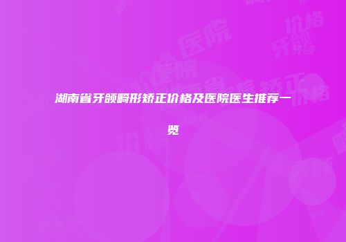 湖南省牙颌畸形矫正价格及医院医生推荐一览