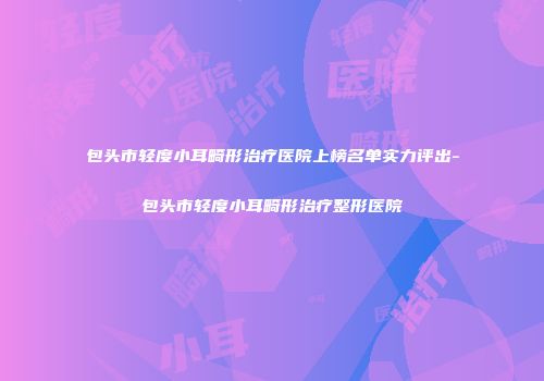 包头市轻度小耳畸形治疗医院上榜名单实力评出-包头市轻度小耳畸形治疗整形医院