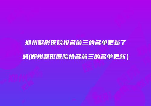 郑州整形医院排名前三的名单更新了吗(郑州整形医院排名前三的名单更新）