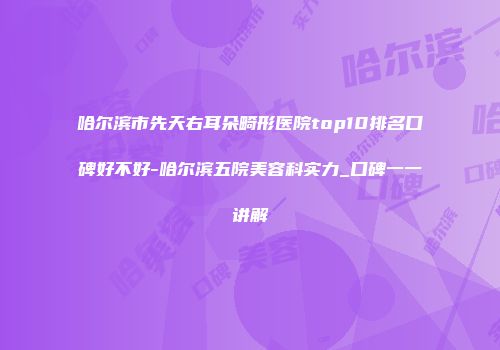 哈尔滨市先天右耳朵畸形医院top10排名口碑好不好-哈尔滨五院美容科实力_口碑一一讲解