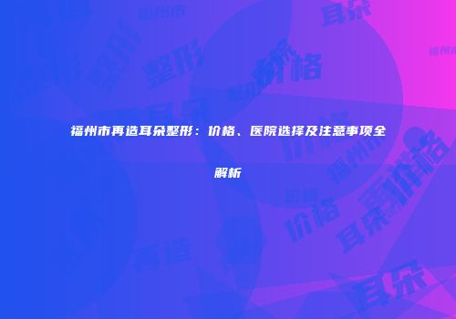 福州市再造耳朵整形：价格、医院选择及注意事项全解析
