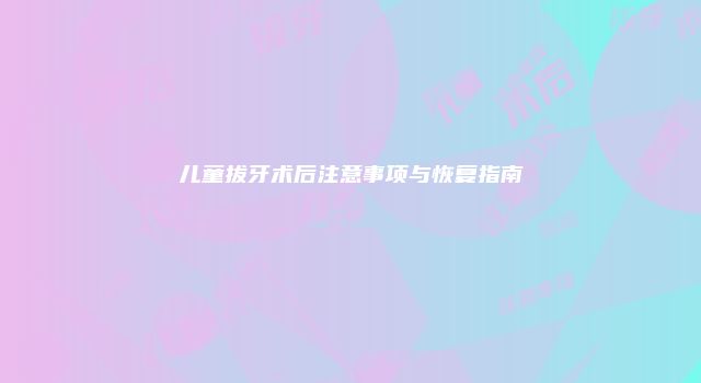 儿童拔牙术后注意事项与恢复指南