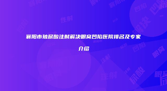 襄阳市玻尿酸注射解决眼窝凹陷医院排名及专家介绍