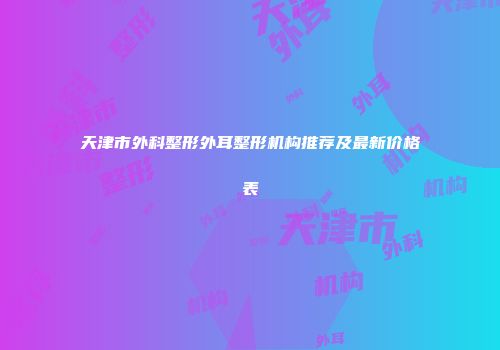 天津市外科整形外耳整形机构推荐及最新价格表