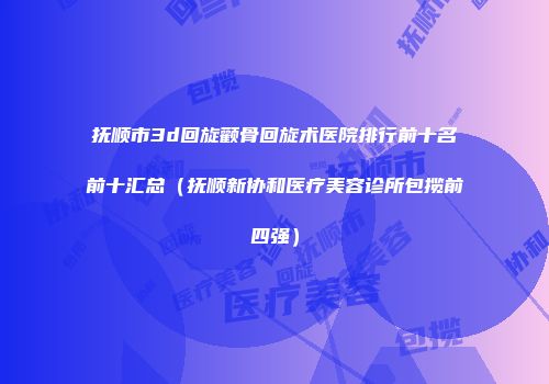 抚顺市3d回旋颧骨回旋术医院排行前十名前十汇总（抚顺新协和医疗美容诊所包揽前四强）