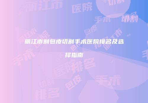 丽江市割包皮切割手术医院排名及选择指南