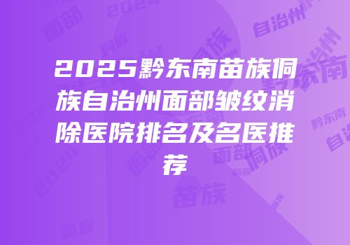 2025黔东南苗族侗族自治州面部皱纹消除医院排名及名医推荐