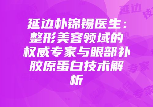 延边朴锦锡医生：整形美容领域的权威专家与眼部补胶原蛋白技术解析