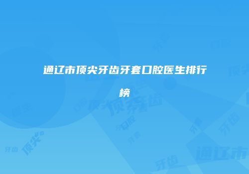 通辽市顶尖牙齿牙套口腔医生排行榜