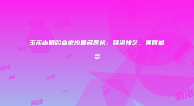 玉溪市眼睑疤痕修复名医榜：精湛技艺，美丽蜕变