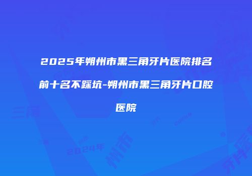 2025年朔州市黑三角牙片医院排名前十名不踩坑-朔州市黑三角牙片口腔医院