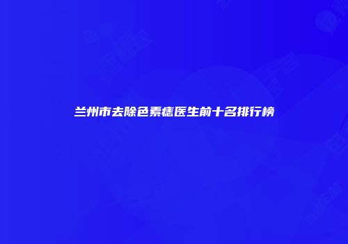 兰州市去除色素痣医生前十名排行榜