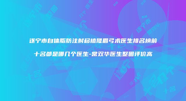 遂宁市自体脂肪注射移植隆眉弓术医生排名榜前十名都是哪几个医生-常双华医生整圈评价高