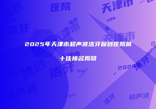 2025年天津市超声波洁牙喷砂医院前十佳排名揭晓